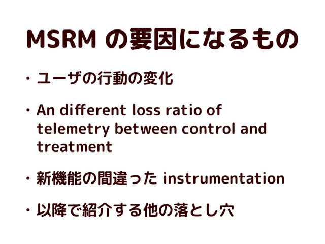 MSRM の要因になるもの
• ユーザの行動の変化
• An diﬀerent loss ratio of
telemetry between control and
treatment
• 新機能の間違った instrumentation
• 以降で紹介する他の落とし穴
