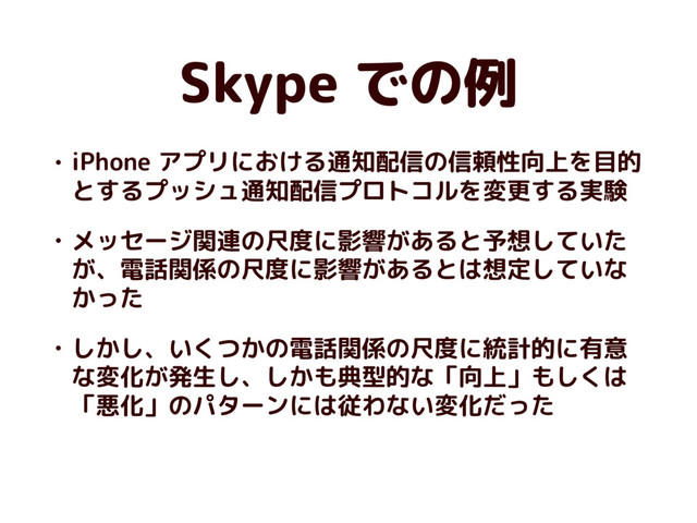 Skype での例
• iPhone アプリにおける通知配信の信頼性向上を目的
とするプッシュ通知配信プロトコルを変更する実験
• メッセージ関連の尺度に影響があると予想していた
が、電話関係の尺度に影響があるとは想定していな
かった
• しかし、いくつかの電話関係の尺度に統計的に有意
な変化が発生し、しかも典型的な「向上」もしくは
「悪化」のパターンには従わない変化だった
