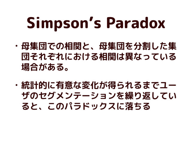 Simpson’s Paradox
• 母集団での相関と、母集団を分割した集
団それぞれにおける相関は異なっている
場合がある。
• 統計的に有意な変化が得られるまでユー
ザのセグメンテーションを繰り返してい
ると、このパラドックスに落ちる
