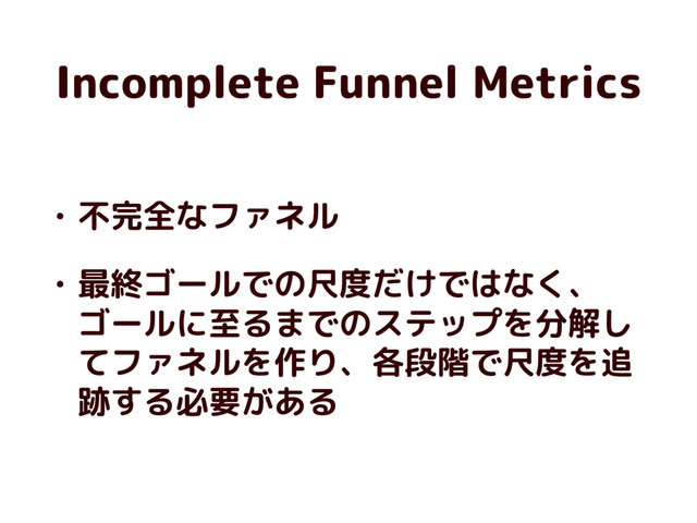 Incomplete Funnel Metrics
• 不完全なファネル
• 最終ゴールでの尺度だけではなく、
ゴールに至るまでのステップを分解し
てファネルを作り、各段階で尺度を追
跡する必要がある
