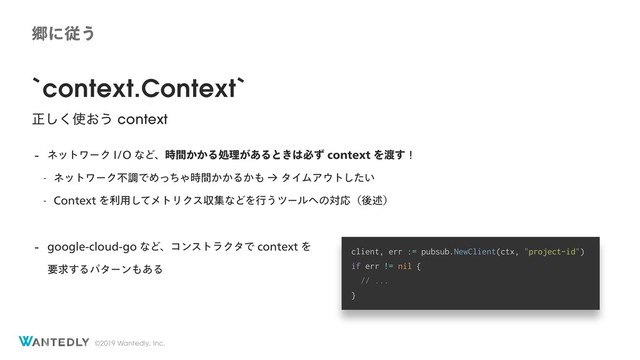 ©2019 Wantedly, Inc.
`context.Context`
ਖ਼͘͠࢖͓͏ context
 ωοτϫʔΫ*0ͳͲɺ͔͔࣌ؒΔॲཧ͕͋Δͱ͖͸ඞͣDPOUFYUΛ౉͢ʂ
 ωοτϫʔΫෆௐͰΊͬͪΌ͔͔࣌ؒΔ͔΋ˠλΠϜΞ΢τ͍ͨ͠
 $POUFYUΛར༻ͯ͠ϝτϦΫεऩूͳͲΛߦ͏πʔϧ΁ͷରԠʢޙड़ʣ
 HPPHMFDMPVEHPͳͲɺίϯετϥΫλͰDPOUFYUΛ 
ཁٻ͢Δύλʔϯ΋͋Δ
client, err := pubsub.NewClient(ctx, "project-id")
if err != nil {
// ...
}
ڷʹै͏
