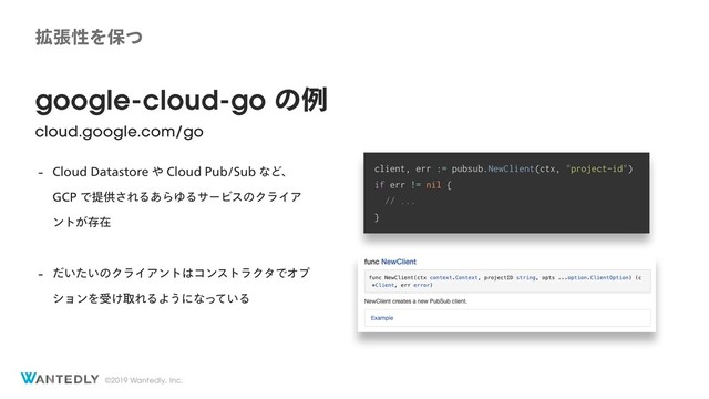 ©2019 Wantedly, Inc.
google-cloud-go ͷྫ
cloud.google.com/go
 $MPVE%BUBTUPSF΍$MPVE1VC4VCͳͲɺ 
($1Ͱఏڙ͞ΕΔ͋ΒΏΔαʔϏεͷΫϥΠΞ
ϯτ͕ଘࡏ
 ͍͍ͩͨͷΫϥΠΞϯτ͸ίϯετϥΫλͰΦϓ
γϣϯΛड͚औΕΔΑ͏ʹͳ͍ͬͯΔ
client, err := pubsub.NewClient(ctx, "project-id")
if err != nil {
// ...
}
֦ுੑΛอͭ
