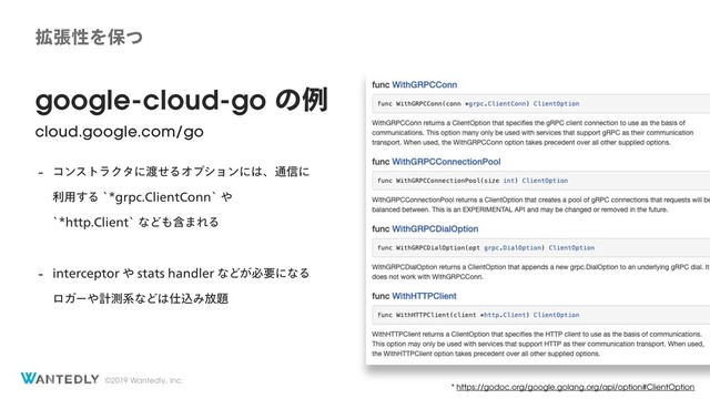 ©2019 Wantedly, Inc.
google-cloud-go ͷྫ
cloud.google.com/go
 ίϯετϥΫλʹ౉ͤΔΦϓγϣϯʹ͸ɺ௨৴ʹ
ར༻͢ΔAHSQD$MJFOU$POOA΍
AIUUQ$MJFOUAͳͲ΋ؚ·ΕΔ
 JOUFSDFQUPS΍TUBUTIBOEMFSͳͲ͕ඞཁʹͳΔ
ϩΨʔ΍ܭଌܥͳͲ͸࢓ࠐΈ์୊
* https://godoc.org/google.golang.org/api/option#ClientOption
֦ுੑΛอͭ
