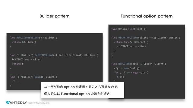 ©2019 Wantedly, Inc.
type Option func(*Config)
func WithHTTPClient(client *http.Client) Option {
return func(c *Config) {
c.HTTPClient = client
}
}
func NewClient(opts ...Option) Client {
cfg := new(Config)
for _, f := range opts {
f(cfg)
}
// ...
}
func NewClientBuilder() *Builder {
return &Builder{}
}
func (b *Builder) SetHTTPClient(client *http.Client) *Builder {
b.HTTPClient = client
return b
}
func (b *Builder) Build() Client {
// ...
}
Builder pattern Functional option pattern
Ϣʔβ͕ಠࣗPQUJPOΛఆٛ͢Δ͜ͱ΋ՄೳͳͷͰɺ
ݸਓతʹ͸'VODUJPOBMPQUJPOͷ΄͏͕޷͖
