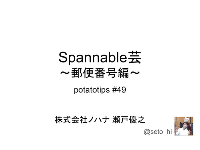 Spannable芸
〜郵便番号編〜
potatotips #49
株式会社ノハナ 瀬戸優之
@seto_hi

