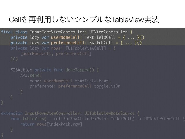 CellΛ࠶ར༻͠ͳ͍γϯϓϧͳTableView࣮૷
final class InputFormViewController: UIViewController {
private lazy var userNameCell: TextFieldCell = { ... }()
private lazy var preferenceCell: SwitchCell = { ... }() 
private lazy var rows: [UITableViewCell] = {  
[userNameCell, preferenceCell]
}()
@IBAction private func doneTapped() {
API.send(
name: userNameCell.textField.text,
preference: preferenceCell.toggle.isOn
)
}
} 
 
extension InputFormViewController: UITableViewDataSource { 
func tableView(…, cellForRowAt indexPath: IndexPath) -> UITableViewCell {
return rows[indexPath.row]
}
}
