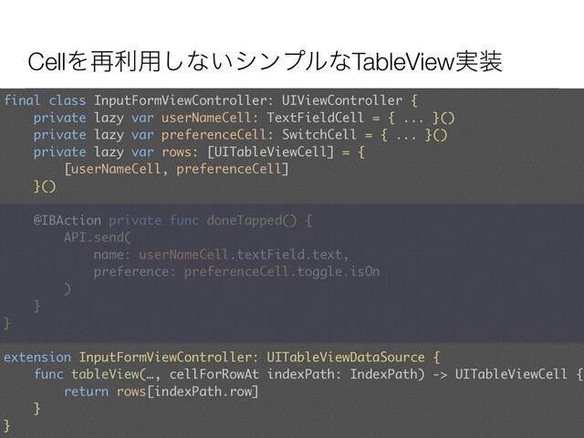 CellΛ࠶ར༻͠ͳ͍γϯϓϧͳTableView࣮૷
final class InputFormViewController: UIViewController {
private lazy var userNameCell: TextFieldCell = { ... }()
private lazy var preferenceCell: SwitchCell = { ... }() 
private lazy var rows: [UITableViewCell] = {  
[userNameCell, preferenceCell]
}()
@IBAction private func doneTapped() {
API.send(
name: userNameCell.textField.text,
preference: preferenceCell.toggle.isOn
)
}
} 
 
extension InputFormViewController: UITableViewDataSource { 
func tableView(…, cellForRowAt indexPath: IndexPath) -> UITableViewCell {
return rows[indexPath.row]
}
}
