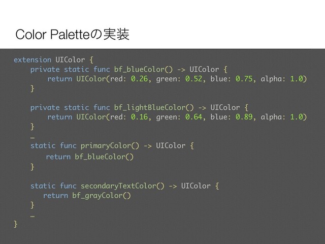 Color Paletteͷ࣮૷
extension UIColor {
private static func bf_blueColor() -> UIColor {
return UIColor(red: 0.26, green: 0.52, blue: 0.75, alpha: 1.0)
}
private static func bf_lightBlueColor() -> UIColor {
return UIColor(red: 0.16, green: 0.64, blue: 0.89, alpha: 1.0)
}
… 
static func primaryColor() -> UIColor {
return bf_blueColor()
}
static func secondaryTextColor() -> UIColor {
return bf_grayColor()
}
…
}
