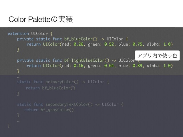 Color Paletteͷ࣮૷
extension UIColor {
private static func bf_blueColor() -> UIColor {
return UIColor(red: 0.26, green: 0.52, blue: 0.75, alpha: 1.0)
}
private static func bf_lightBlueColor() -> UIColor {
return UIColor(red: 0.16, green: 0.64, blue: 0.89, alpha: 1.0)
}
… 
static func primaryColor() -> UIColor {
return bf_blueColor()
}
static func secondaryTextColor() -> UIColor {
return bf_grayColor()
}
…
}
ΞϓϦ಺Ͱ࢖͏৭
