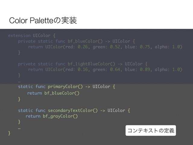 Color Paletteͷ࣮૷
extension UIColor {
private static func bf_blueColor() -> UIColor {
return UIColor(red: 0.26, green: 0.52, blue: 0.75, alpha: 1.0)
}
private static func bf_lightBlueColor() -> UIColor {
return UIColor(red: 0.16, green: 0.64, blue: 0.89, alpha: 1.0)
}
… 
static func primaryColor() -> UIColor {
return bf_blueColor()
}
static func secondaryTextColor() -> UIColor {
return bf_grayColor()
}
…
}
ίϯςΩετͷఆٛ
