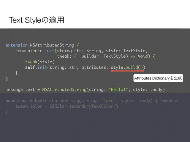 Text Styleͷద༻
extension NSAttributedString {
convenience init(string str: String, style: TextStyle,  
tweak: (_ builder: TextStyle) -> Void) {
tweak(style)
self.init(string: str, attributes: style.build())
}
}
message.text = NSAttributedString(string: "Hello!", style: .body)
name.text = NSAttributedString(string: "Taro", style: .body) { tweak in
tweak.color = UIColor.secondaryTextColor()
}
Attributes DictionaryΛੜ੒
