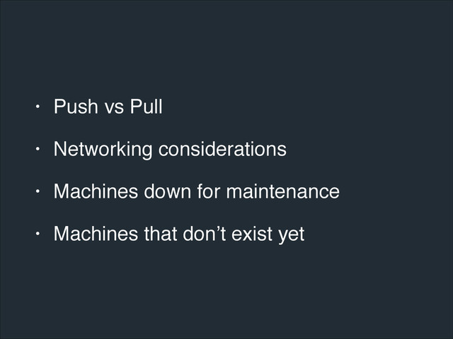 • Push vs Pull!
• Networking considerations!
• Machines down for maintenance!
• Machines that don’t exist yet
