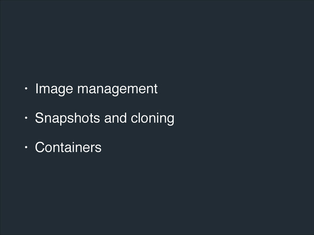 • Image management!
• Snapshots and cloning!
• Containers
