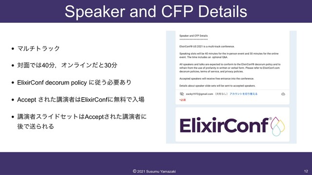 Speaker and CFP Details
• ϚϧντϥοΫ


• ର໘Ͱ͸40෼ɼΦϯϥΠϯͩͱ30෼


• ElixirConf decorum policy ʹै͏ඞཁ͋Γ


• Accept ͞Εͨߨԋऀ͸ElixirConfʹແྉͰೖ৔


• ߨԋऀεϥΠυηοτ͸Accept͞Εͨߨԋऀʹ
ޙͰૹΒΕΔ
12
©︎
2021 Susumu Yamazaki
