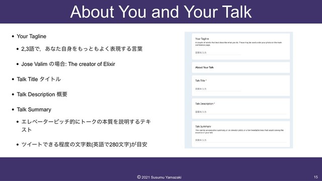 About You and Your Talk
• Your Tagline


• 2,3ޠͰɼ͋ͳͨࣗ਎Λ΋ͬͱ΋Α͘දݱ͢Δݴ༿


• Jose Valim ͷ৔߹: The creator of Elixir


• Talk Title λΠτϧ


• Talk Description ֓ཁ


• Talk Summary


• ΤϨϕʔλʔϐονతʹτʔΫͷຊ࣭Λઆ໌͢ΔςΩ
ετ


• πΠʔτͰ͖Δఔ౓ͷจࣈ਺(ӳޠͰ280จࣈ)͕໨҆
15
©︎
2021 Susumu Yamazaki
