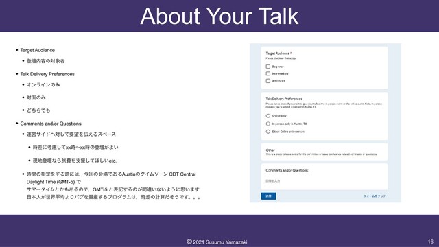 About Your Talk
• Target Audience


• ొஃ಺༰ͷର৅ऀ


• Talk Delivery Preferences


• ΦϯϥΠϯͷΈ


• ର໘ͷΈ


• ͲͪΒͰ΋


• Comments and/or Questions:


• ӡӦαΠυ΁ରͯ͠ཁ๬Λ఻͑Δεϖʔε


• ࣌ࠩʹߟྀͯ͠xx࣌ʙxx࣌ͷొஃ͕Α͍


• ݱ஍ొஃͳΒཱྀඅΛࢧԉͯ͠΄͍͠etc.


• ࣌ؒͷࢦఆΛ͢Δ࣌ʹ͸ɼࠓճͷձ৔Ͱ͋ΔAustinͷλΠϜκʔϯ CDT Central
Daylight Time (GMT-5) Ͱ
 
αϚʔλΠϜͱ͔΋͋ΔͷͰɼGMT-5 ͱදه͢Δͷ͕ؒҧ͍ͳ͍Α͏ʹࢥ͍·͢
 
೔ຊਓ͕ੈքฏۉΑΓόάΛྔ࢈͢ΔϓϩάϥϜ͸ɼ࣌ࠩͷܭࢉͩͦ͏Ͱ͢ɻɻɻ
16
©︎
2021 Susumu Yamazaki
