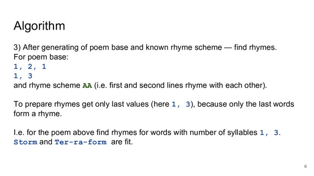 Algorithm
3) After generating of poem base and known rhyme scheme — find rhymes.
For poem base:
1, 2, 1
1, 3
and rhyme scheme AA (i.e. first and second lines rhyme with each other).
To prepare rhymes get only last values (here 1, 3), because only the last words
form a rhyme.
I.e. for the poem above find rhymes for words with number of syllables 1, 3.
Storm and Ter-ra-form are fit.
6
