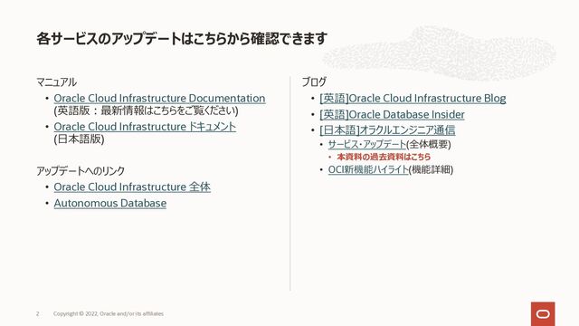 マニュアル
• Oracle Cloud Infrastructure Documentation
(英語版︓最新情報はこちらをご覧ください)
• Oracle Cloud Infrastructure ドキュメント
(⽇本語版)
アップデートへのリンク
• Oracle Cloud Infrastructure 全体
• Autonomous Database
ブログ
• [英語]Oracle Cloud Infrastructure Blog
• [英語]Oracle Database Insider
• [⽇本語]オラクルエンジニア通信
• サービス・アップデート(全体概要)
• 本資料の過去資料はこちら
• OCI新機能ハイライト(機能詳細)
各サービスのアップデートはこちらから確認できます
2 Copyright © 2022, Oracle and/or its affiliates
