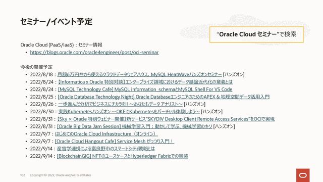 Oracle Cloud (PaaS/IaaS)︓セミナー情報
• https://blogs.oracle.com/oracle4engineer/post/oci-seminar
今後の開催予定
• 2022/8/18︓⽉額6万円台から使えるクラウドデータウェアハウス、MySQL HeatWaveハンズオンセミナー [ハンズオン]
• 2022/8/24︓【Informatica x Oracle 特別対談】エンタープライズ領域におけるデータ基盤近代化の意義とは
• 2022/8/24︓[MySQL Technology Cafe] MySQL information_schemaとMySQL Shell For VS Code
• 2022/8/25︓[Oracle Database Technology Night] Oracle DatabaseエンジニアのためのAPEX & 地理空間データ活⽤⼊⾨
• 2022/8/26︓⼀歩進んだ分析でビジネスにチカラを!! 〜あなたもデータ アナリスト〜 [ハンズオン]
• 2022/8/30︓実践Kubernetesハンズオン 〜OKEでKubernetesをバーチャル体験しよう〜 [ハンズオン]
• 2022/8/31︓【Sky × Oracle 特別ウェビナー開催】新サービス"SKYDIV Desktop Client Remote Access Services"をOCIで実現
• 2022/8/31︓[Oracle Big Data Jam Session] 機械学習⼊⾨︓動かして学ぶ、機械学習のキソ [ハンズオン]
• 2022/9/7︓はじめてのOracle Cloud Infrastructure（オンライン）
• 2022/9/7︓[Oracle Cloud Hangout Cafe] Service Mesh がっつり⼊⾨︕
• 2022/9/14︓産官学連携による富良野市のスマートシティ戦略とは
• 2022/9/14︓[BlockchainGIG] NFTのユースケースとHyperledger Fabricでの実装
セミナー/イベント予定
“Oracle Cloud セミナー”で検索
Copyright © 2022, Oracle and/or its affiliates
102
