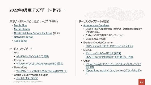 東京/⼤阪リージョン: 追加サービス (7-8⽉)
• Media Flow
• Media Stream
• Oracle Database Service for Azure (東京)
• Network Firewall
• Code Editor
サービス・アップデート
• 全体
• ケレタロ・リージョン(メキシコ) 開設
• Compute
• ベアメタル・インスタンスのAdvanced BIOS設定
• Networking
• VCN内ルーティング(intra-VCN routing)のサポート
• Oracle Cloud VMware Solution
• シングル・ホストSDDC
サービス・アップデート (続き)
• Autonomous Database
• Oracle Real Application Testing - Database Replay
が利⽤可能に
• ウォレットの猶予期間つきローテーション
• Oracle Javaの使⽤
• Exadata Cloud@Customer
• ⽉次インフラストラクチャ・セキュリティ・メンテナンス
• MySQL
• ポイント・イン・タイム・リストア (PITR)
• MySQL AutoPilot: 障害からの⾃動エラー回復
• Other
• [Cloud Guard] クラウド・ガードにログ・インサイト・ディテク
タが追加
• [Operations Insights] コンピュート・インスタンスのサポー
ト
2022年8⽉度 アップデート・サマリー
Copyright © 2022, Oracle and/or its affiliates
3
