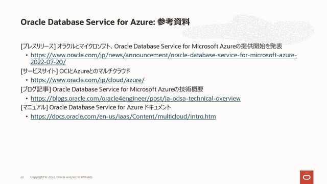 [プレスリリース] オラクルとマイクロソフト、Oracle Database Service for Microsoft Azureの提供開始を発表
• https://www.oracle.com/jp/news/announcement/oracle-database-service-for-microsoft-azure-
2022-07-20/
[サービスサイト] OCIとAzureとのマルチクラウド
• https://www.oracle.com/jp/cloud/azure/
[ブログ記事] Oracle Database Service for Microsoft Azureの技術概要
• https://blogs.oracle.com/oracle4engineer/post/ja-odsa-technical-overview
[マニュアル] Oracle Database Service for Azure ドキュメント
• https://docs.oracle.com/en-us/iaas/Content/multicloud/intro.htm
Oracle Database Service for Azure: 参考資料
Copyright © 2022, Oracle and/or its affiliates
22
