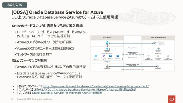 OCI上のOracle Database ServiceをAzureからシームレスに使⽤可能
Azureのサービスのように容易かつ迅速に導⼊可能
üOCI データベース・サービスをAzureのサービスのように
作成でき、Azureポータルから監視可能
üAzureとOCI間のネットワーク設定が不要
üAzureとOCI間のユーザー連携を⾃動設定
üネットワーク通信料⾦無料
⾼いパフォーマンスを実現
üAzure、OCI間の遅延は2ミリ秒以下の専⽤線接続
üExadata Database ServiceやAutonomous
Databaseなどの⾼性能データベースを使⽤可能
[ODSA] Oracle Database Service for Azure
Copyright © 2022, Oracle and/or its affiliates
33
2022/7/20
• 【製品アナウンスページ】 https://www.oracle.com/cloud/azure/oracle-database-for-azure/announcement/
• 【プレスリリース】 オラクルとマイクロソフト、Oracle Database Service for Microsoft Azureの提供開始を発表
• 【ブログ記事】 Oracle Database Service for Microsoft Azureの技術概要
