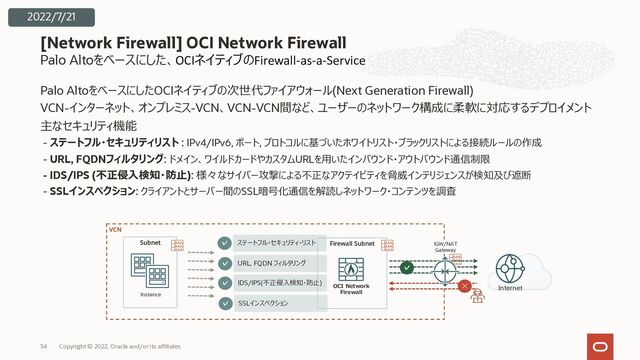 Palo Altoをベースにした、OCIネイティブのFirewall-as-a-Service
Palo AltoをベースにしたOCIネイティブの次世代ファイアウォール(Next Generation Firewall)
VCN-インターネット、オンプレミス-VCN、VCN-VCN間など、ユーザーのネットワーク構成に柔軟に対応するデプロイメント
主なセキュリティ機能
- ステートフル・セキュリティリスト : IPv4/IPv6, ポート, プロトコルに基づいたホワイトリスト・ブラックリストによる接続ルールの作成
- URL, FQDNフィルタリング: ドメイン、ワイルドカードやカスタムURLを⽤いたインバウンド・アウトバウンド通信制限
- IDS/IPS (不正侵⼊検知・防⽌): 様々なサイバー攻撃による不正なアクテイビティを脅威インテリジェンスが検知及び遮断
- SSLインスペクション: クライアントとサーバー間のSSL暗号化通信を解読しネットワーク・コンテンツを調査
[Network Firewall] OCI Network Firewall
Copyright © 2022, Oracle and/or its affiliates
34
VCN
Subnet
Instance
Firewall Subnet
OCI Network
Firewall
✓ ステートフル・セキュリティ・リスト
✓ URL, FQDN フィルタリング
✓ IDS/IPS(不正侵⼊検知・防⽌)
✓ SSLインスペクション
✓
✕ Internet
IGW/NAT
Gateway
2022/7/21
