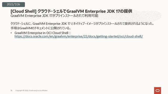 GraalVM Enterprise JDK 17がプリインストールされて利⽤可能
クラウド・シェルに、GraalVM Enterprise JDK 17 とネイティブ・イメージがプリインストールされて提供されるようになった。
⼿順はGraalVMのドキュメントに公開されている。
• GraalVM Enterprise in OCI Cloud Shell︓
https://docs.oracle.com/en/graalvm/enterprise/22/docs/getting-started/oci/cloud-shell/
[Cloud Shell] クラウド・シェルでGraalVM Enterprise JDK 17の提供
Copyright © 2022, Oracle and/or its affiliates
36
2022/7/26
