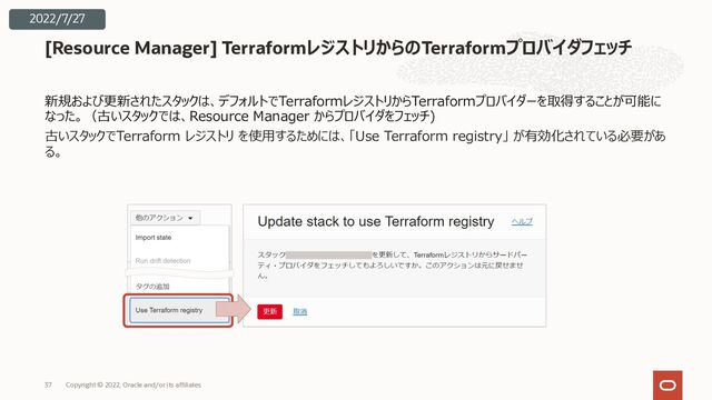 新規および更新されたスタックは、デフォルトでTerraformレジストリからTerraformプロバイダーを取得することが可能に
なった。（古いスタックでは、Resource Manager からプロバイダをフェッチ)
古いスタックでTerraform レジストリ を使⽤するためには、「Use Terraform registry」 が有効化されている必要があ
る。
[Resource Manager] TerraformレジストリからのTerraformプロバイダフェッチ
Copyright © 2022, Oracle and/or its affiliates
37
2022/7/27
