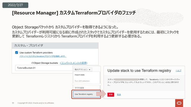 Object Storageバケットから カスタムプロバイダーを取得できるようになった。
カスタムプロバイダーが利⽤可能になる前に作成されたスタックでカスタムプロバイダーを使⽤するためには、最初にスタックを
更新して Terraformレジストリから Terraformプロバイダを利⽤するよう更新する必要がある。
[Resource Manager] カスタムTerraformプロバイダのフェッチ
Copyright © 2022, Oracle and/or its affiliates
39
2022/7/27
