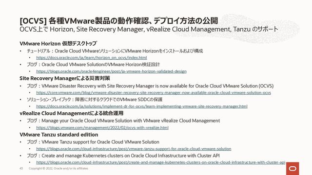 OCVS上で Horizon, Site Recovery Manager, vRealize Cloud Management, Tanzu のサポート
VMware Horizon 仮想デスクトップ
• チュートリアル︓Oracle Cloud VMwareソリューションにVMware Horizonをインストールおよび構成
• https://docs.oracle.com/ja/learn/horizon_on_ocvs/index.html
• ブログ︓Oracle Cloud VMware SolutionのVMware Horizon検証設計
• https://blogs.oracle.com/oracle4engineer/post/ja-vmware-horizon-validated-design
Site Recovery Managerによる災害対策
• ブログ︓VMware Disaster Recovery with Site Recovery Manager is now available for Oracle Cloud VMware Solution (OCVS)
• https://core.vmware.com/blog/vmware-disaster-recovery-site-recovery-manager-now-available-oracle-cloud-vmware-solution-ocvs
• ソリューション・プレイブック︓障害に対するクラウドでのVMware SDDCの保護
• https://docs.oracle.com/ja/solutions/implement-dr-for-ocvs/learn-implementing-vmware-site-recovery-manager.html
vRealize Cloud Managementによる統合運⽤
• ブログ︓Manage your Oracle Cloud VMware Solution with VMware vRealize Cloud Management
• https://blogs.vmware.com/management/2022/02/ocvs-with-vrealize.html
VMware Tanzu standard edition
• ブログ︓VMware Tanzu support for Oracle Cloud VMware Solution
• https://blogs.oracle.com/cloud-infrastructure/post/vmware-tanzu-support-for-oracle-cloud-vmware-solution
• ブログ︓Create and manage Kubernetes clusters on Oracle Cloud Infrastructure with Cluster API
• https://blogs.oracle.com/cloud-infrastructure/post/create-and-manage-kubernetes-clusters-on-oracle-cloud-infrastructure-with-cluster-api
[OCVS] 各種VMware製品の動作確認、デプロイ⽅法の公開
Copyright © 2022, Oracle and/or its affiliates
43
