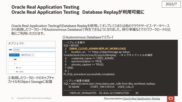 Copyright © 2022, Oracle and/or its affiliates
Oracle Real Application Testing
Oracle Real Application Testing Database Replayが利⽤可能に
Oracle Real Application TestingのDatabase Replayを使⽤してオンプレミスまたは他のクラウドサービス・データベース
から取得したワークロードをAutonomous Databaseで再⽣できるようになりました。移⾏準備などで⾏うワークロードの⽐
較にご利⽤いただけます。
2022/7
Documentation:Oracle Real Application Testing
-- リプレイを実行
SQL> BEGIN
2 DBMS_CLOUD_ADMIN.REPLAY_WORKLOAD(
3 location_uri => 'https://objectstorage.ap-tokyo-
1.oraclecloud.com/n/xxx/b/yyy/o/dbreplay', --キャプチャファイルの場所
4 credential_name => 'CRED_ADMIN',
5 synchronization => TRUE,
6 process_capture => TRUE);
7 END;
8 /
PL/SQL procedure successfully completed.
--リプレイ結果を確認
SQL> select id,name,start_time,status,user_calls from dba_workload_replays;
ID NAME START_TIM STATUS USER_CALLS
---------- -------------------- --------- ---------- ----------
1 REPLAY_1659660705 05-AUG-22 COMPLETED 20
①取得したワークロードのキャプチャ
ファイルをObject Storageに配置
②Autonomous Databaseでリプレイ
54
