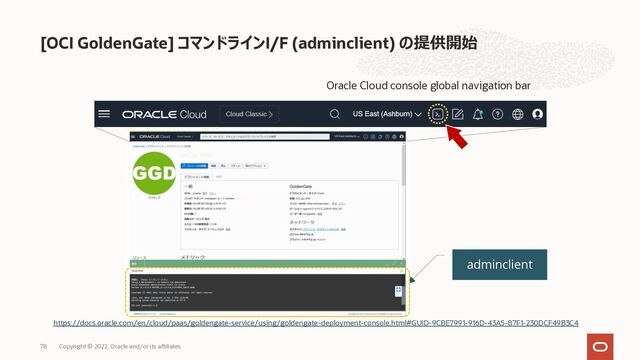 [OCI GoldenGate] コマンドラインI/F (adminclient) の提供開始
https://docs.oracle.com/en/cloud/paas/goldengate-service/using/goldengate-deployment-console.html#GUID-9CBE7991-916D-43A5-87F1-230DCF49B3C4
Oracle Cloud console global navigation bar
adminclient
Copyright © 2022, Oracle and/or its affiliates
78
