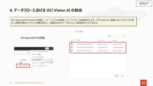 84
4. データフローにおける OCI Vision AI の統合
OCI Vision AIモデルをOACに登録し、イメージ・セットを使⽤してデータ・フローで直接実⾏します。 OCI Visionは、画像に対してオブジェクト検
出、画像分類およびテキスト認識を実⾏し、結果をOACのデータセットとして直接返すことができます。
OCI Vison AIモデルの登録
2022/7
Copyright © 2022, Oracle and/or its affiliates
