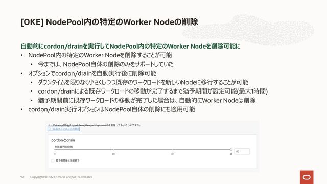 ⾃動的にcordon/drainを実⾏してNodePool内の特定のWorker Nodeを削除可能に
• NodePool内の特定のWorker Nodeを削除することが可能
• 今までは、NodePool⾃体の削除のみをサポートしていた
• オプションでcordon/drainを⾃動実⾏後に削除可能
• ダウンタイムを限りなく⼩さくしつつ既存のワークロードを新しいNodeに移⾏することが可能
• cordon/drainによる既存ワークロードの移動が完了するまで猶予期間が設定可能(最⼤1時間)
• 猶予期間前に既存ワークロードの移動が完了した場合は、⾃動的にWorker Nodeは削除
• cordon/drain実⾏オプションはNodePool⾃体の削除にも適⽤可能
[OKE] NodePool内の特定のWorker Nodeの削除
94 Copyright © 2022, Oracle and/or its affiliates
