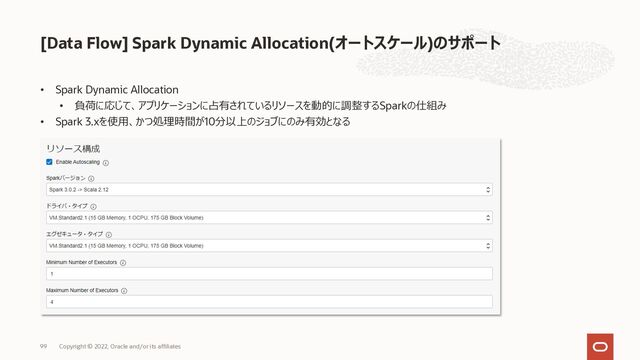 • Spark Dynamic Allocation
• 負荷に応じて、アプリケーションに占有されているリソースを動的に調整するSparkの仕組み
• Spark 3.xを使⽤、かつ処理時間が10分以上のジョブにのみ有効となる
[Data Flow] Spark Dynamic Allocation(オートスケール)のサポート
99 Copyright © 2022, Oracle and/or its affiliates
