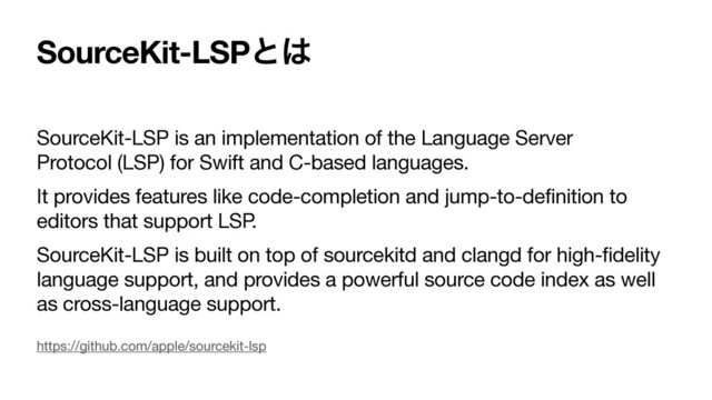 SourceKit-LSPͱ͸
SourceKit-LSP is an implementation of the Language Server
Protocol (LSP) for Swift and C-based languages.

It provides features like code-completion and jump-to-definition to
editors that support LSP.

SourceKit-LSP is built on top of sourcekitd and clangd for high-fidelity
language support, and provides a powerful source code index as well
as cross-language support.
https://github.com/apple/sourcekit-lsp
