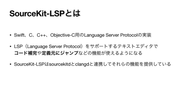 SourceKit-LSPͱ͸
• SwiftɺCɺC++ɺObjective-C༻ͷLanguage Server Protocolͷ࣮૷

• LSPʢLanguage Server ProtocolʣΛαϙʔτ͢ΔςΩετΤσΟλͰ 
ίʔυิ׬΍ఆٛݩʹδϟϯϓͳͲͷػೳ͕࢖͑ΔΑ͏ʹͳΔ

• SourceKit-LSP͸sourcekitdͱclangdͱ࿈ܞͯͦ͠ΕΒͷػೳΛఏڙ͍ͯ͠Δ
