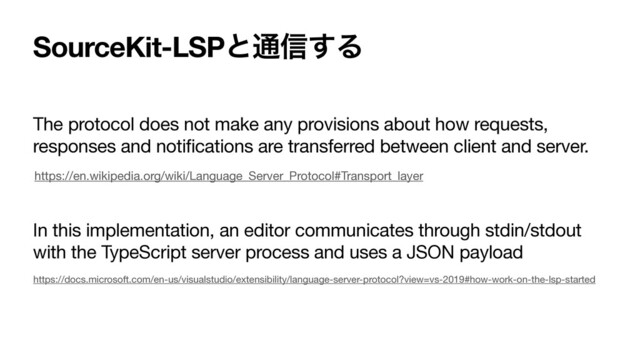 SourceKit-LSPͱ௨৴͢Δ
The protocol does not make any provisions about how requests,
responses and notifications are transferred between client and server.

In this implementation, an editor communicates through stdin/stdout
with the TypeScript server process and uses a JSON payload
https://en.wikipedia.org/wiki/Language_Server_Protocol#Transport_layer
https://docs.microsoft.com/en-us/visualstudio/extensibility/language-server-protocol?view=vs-2019#how-work-on-the-lsp-started
