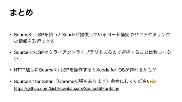 ·ͱΊ
• SourceKit-LSPΛ࢖͏ͱXcode͕ఏڙ͍ͯ͠Δίʔυิ׬΍ϦϑΝΫλϦϯά
ͷ৘ใΛऔಘͰ͖Δ

• SourceKit-LSP͸ΫϥΠΞϯτϥΠϒϥϦ΋͋ΔͷͰ࿈ܞ͢Δ͜ͱ͸೉͘͠ͳ
͍

• HTTPӽ͠ʹSourceKit-LSPΛૢ࡞͢ΔͱXcode for iOS͕࡞ΕΔ͔΋ʁ

• SourceKit for SafariʢChrome֦ு΋͋Γ·͢ʣࢀߟʹ͍ͯͩ͘͠͞ 
https://github.com/kishikawakatsumi/SourceKitForSafari
