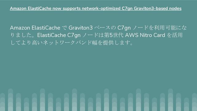 Amazon ElastiCache で Graviton3 ベースの C7gn ノードを利用可能にな
りました。ElastiCache C7gn ノードは第5世代 AWS Nitro Card を活用
してより高いネットワークバンド幅を提供します。
Amazon ElastiCache now supports network-optimized C7gn Graviton3-based nodes
