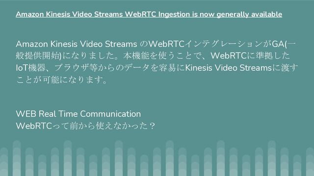 Amazon Kinesis Video Streams のWebRTCインテグレーションがGA(一
般提供開始)になりました。本機能を使うことで、WebRTCに準拠した
IoT機器、ブラウザ等からのデータを容易にKinesis Video Streamsに渡す
ことが可能になります。
WEB Real Time Communication
WebRTCって前から使えなかった？
Amazon Kinesis Video Streams WebRTC Ingestion is now generally available
