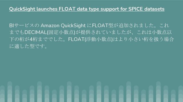 BIサービスの Amazon QuickSight にFLOAT型が追加されました。これ
までもDECIMAL(固定小数点)が提供されていましたが、これは小数点以
下の桁が4桁まででした。FLOAT(浮動小数点)はより小さい桁を扱う場合
に適した型です。
QuickSight launches FLOAT data type support for SPICE datasets
