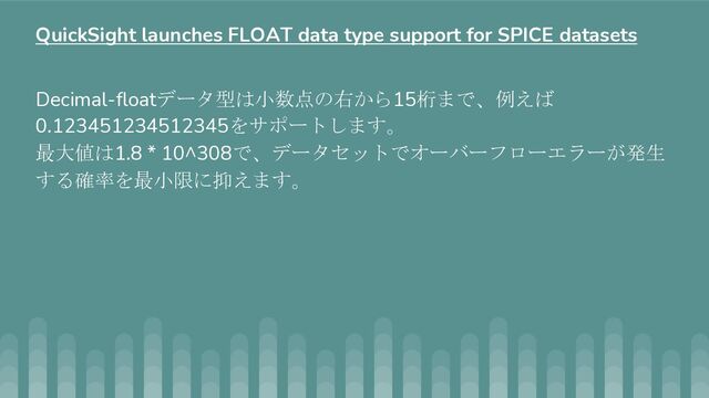 Decimal-floatデータ型は小数点の右から15桁まで、例えば
0.123451234512345をサポートします。
最大値は1.8 * 10^308で、データセットでオーバーフローエラーが発生
する確率を最小限に抑えます。
QuickSight launches FLOAT data type support for SPICE datasets
