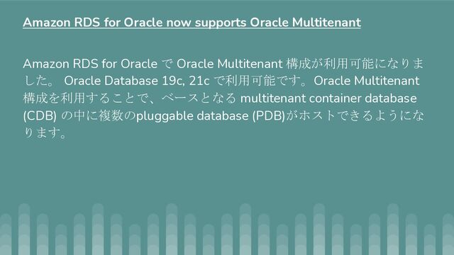 Amazon RDS for Oracle で Oracle Multitenant 構成が利用可能になりま
した。 Oracle Database 19c, 21c で利用可能です。Oracle Multitenant
構成を利用することで、ベースとなる multitenant container database
(CDB) の中に複数のpluggable database (PDB)がホストできるようにな
ります。
Amazon RDS for Oracle now supports Oracle Multitenant
