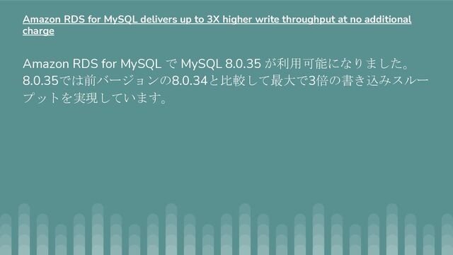 Amazon RDS for MySQL で MySQL 8.0.35 が利用可能になりました。
8.0.35では前バージョンの8.0.34と比較して最大で3倍の書き込みスルー
プットを実現しています。
Amazon RDS for MySQL delivers up to 3X higher write throughput at no additional
charge
