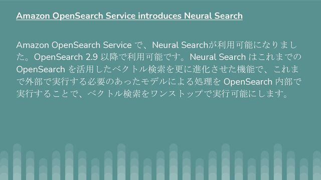 Amazon OpenSearch Service で、Neural Searchが利用可能になりまし
た。OpenSearch 2.9 以降で利用可能です。Neural Search はこれまでの
OpenSearch を活用したベクトル検索を更に進化させた機能で、これま
で外部で実行する必要のあったモデルによる処理を OpenSearch 内部で
実行することで、ベクトル検索をワンストップで実行可能にします。
Amazon OpenSearch Service introduces Neural Search

