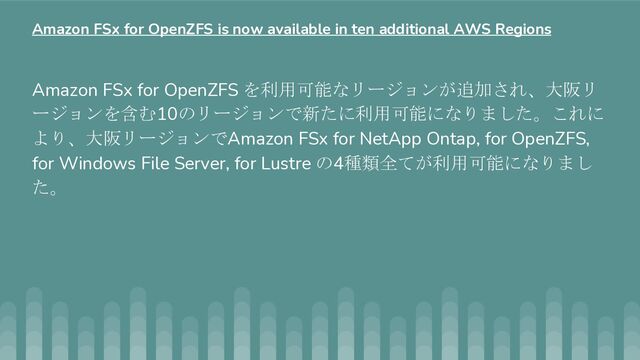 Amazon FSx for OpenZFS を利用可能なリージョンが追加され、大阪リ
ージョンを含む10のリージョンで新たに利用可能になりました。これに
より、大阪リージョンでAmazon FSx for NetApp Ontap, for OpenZFS,
for Windows File Server, for Lustre の4種類全てが利用可能になりまし
た。
Amazon FSx for OpenZFS is now available in ten additional AWS Regions
