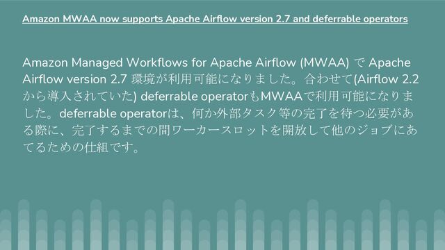 Amazon Managed Workflows for Apache Airflow (MWAA) で Apache
Airflow version 2.7 環境が利用可能になりました。合わせて(Airflow 2.2
から導入されていた) deferrable operatorもMWAAで利用可能になりま
した。deferrable operatorは、何か外部タスク等の完了を待つ必要があ
る際に、完了するまでの間ワーカースロットを開放して他のジョブにあ
てるための仕組です。
Amazon MWAA now supports Apache Airflow version 2.7 and deferrable operators
