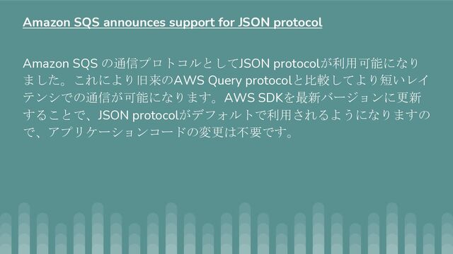 Amazon SQS の通信プロトコルとしてJSON protocolが利用可能になり
ました。これにより旧来のAWS Query protocolと比較してより短いレイ
テンシでの通信が可能になります。AWS SDKを最新バージョンに更新
することで、JSON protocolがデフォルトで利用されるようになりますの
で、アプリケーションコードの変更は不要です。
Amazon SQS announces support for JSON protocol
